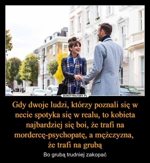 
    Gdy dwoje ludzi, którzy poznali się w necie spotyka się w realu, to kobieta najbardziej się boi, że trafi na mordercę-psychopatę, a mężczyzna, 
że trafi na grubą