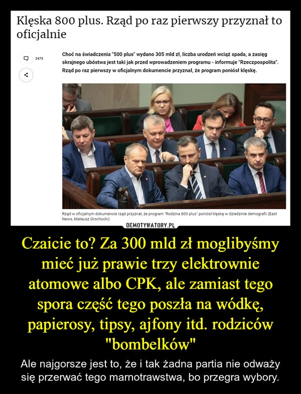 
    Czaicie to? Za 300 mld zł moglibyśmy mieć już prawie trzy elektrownie atomowe albo CPK, ale zamiast tego spora część tego poszła na wódkę, papierosy, tipsy, ajfony itd. rodziców "bombelków"