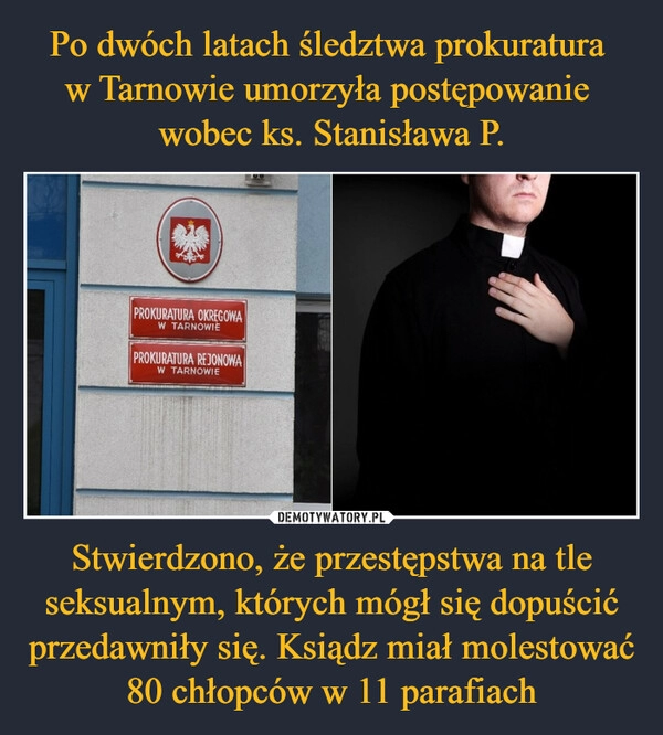 
    
Po dwóch latach śledztwa prokuratura
w Tarnowie umorzyła postępowanie
wobec ks. Stanisława P. Stwierdzono, że przestępstwa na tle seksualnym, których mógł się dopuścić przedawniły się. Ksiądz miał molestować 80 chłopców w 11 parafiach 