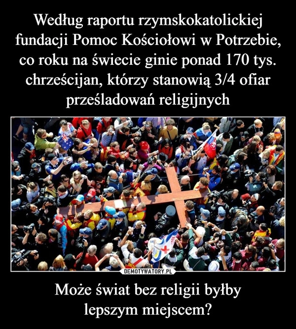 
    Według raportu rzymskokatolickiej fundacji Pomoc Kościołowi w Potrzebie, co roku na świecie ginie ponad 170 tys. chrześcijan, którzy stanowią 3/4 ofiar prześladowań religijnych Może świat bez religii byłby
lepszym miejscem?