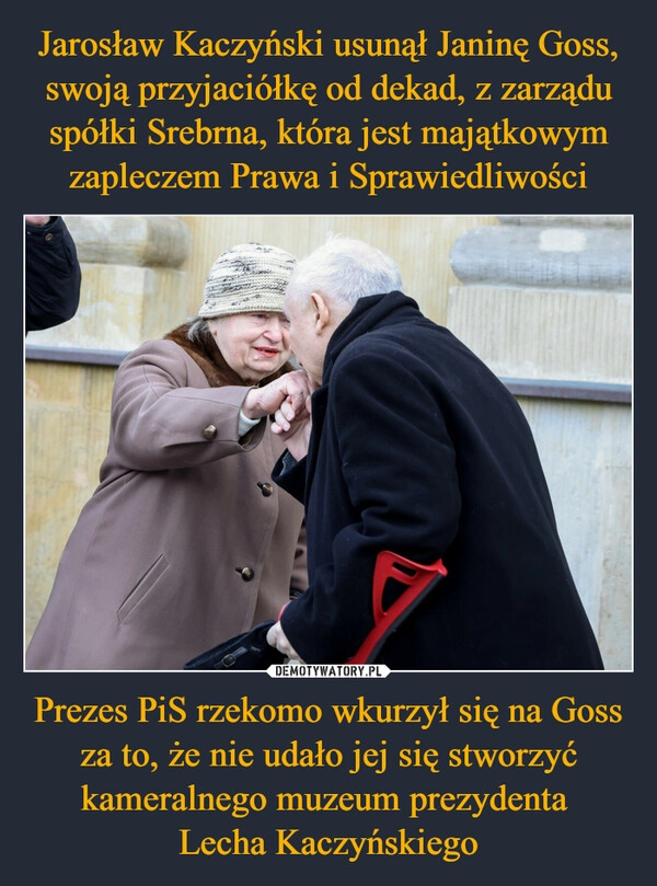 
    Jarosław Kaczyński usunął Janinę Goss, swoją przyjaciółkę od dekad, z zarządu spółki Srebrna, która jest majątkowym zapleczem Prawa i Sprawiedliwości Prezes PiS rzekomo wkurzył się na Goss za to, że nie udało jej się stworzyć kameralnego muzeum prezydenta 
Lecha Kaczyńskiego