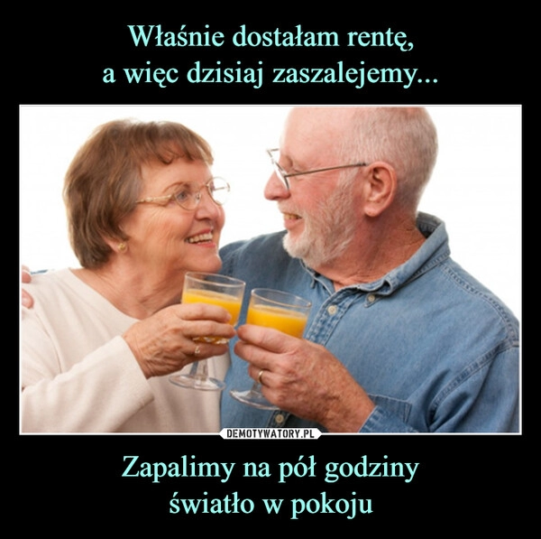 
    Właśnie dostałam rentę,
a więc dzisiaj zaszalejemy... Zapalimy na pół godziny
światło w pokoju