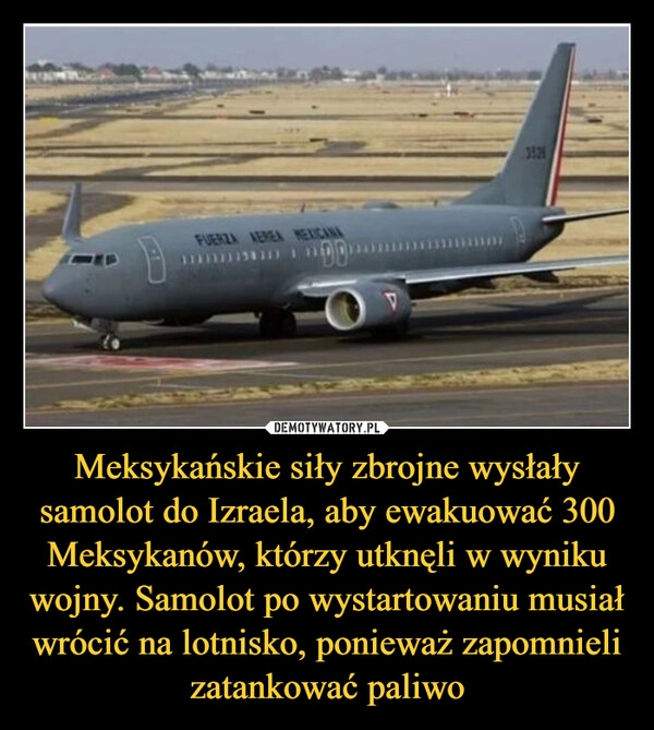 
    Meksykańskie siły zbrojne wysłały samolot do Izraela, aby ewakuować 300 Meksykanów, którzy utknęli w wyniku wojny. Samolot po wystartowaniu musiał wrócić na lotnisko, ponieważ zapomnieli zatankować paliwo