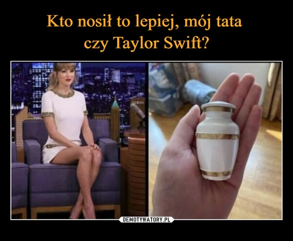 
    Kto nosił to lepiej, mój tata 
czy Taylor Swift?