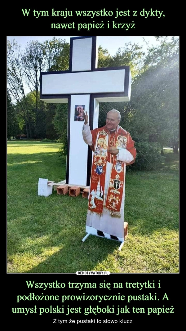 
    W tym kraju wszystko jest z dykty, nawet papież i krzyż Wszystko trzyma się na tretytki i podłożone prowizorycznie pustaki. A umysł polski jest głęboki jak ten papież