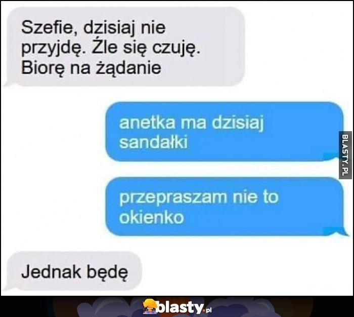 
    Szefie, dzisiaj nie przyjdę, źle się czuję, biorę urlop na żądanie. Anetka ma dzisiaj sandałki, przepraszam nie to okienko, jednak będę