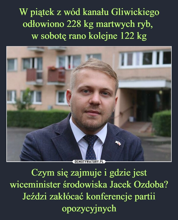 
    W piątek z wód kanału Gliwickiego odłowiono 228 kg martwych ryb, 
w sobotę rano kolejne 122 kg Czym się zajmuje i gdzie jest wiceminister środowiska Jacek Ozdoba? Jeździ zakłócać konferencje partii opozycyjnych