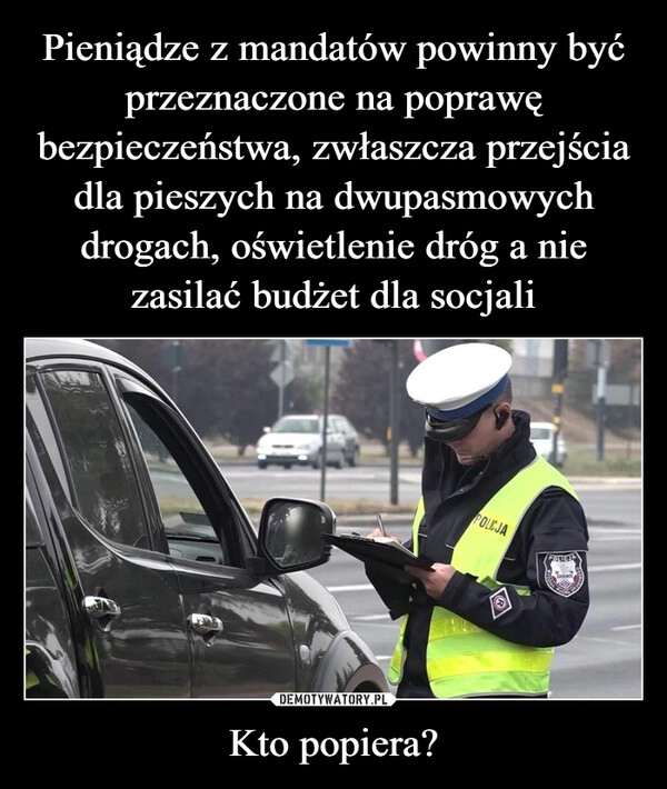 
    Pieniądze z mandatów powinny być przeznaczone na poprawę bezpieczeństwa, zwłaszcza przejścia dla pieszych na dwupasmowych drogach, oświetlenie dróg a nie zasilać budżet dla socjali Kto popiera?