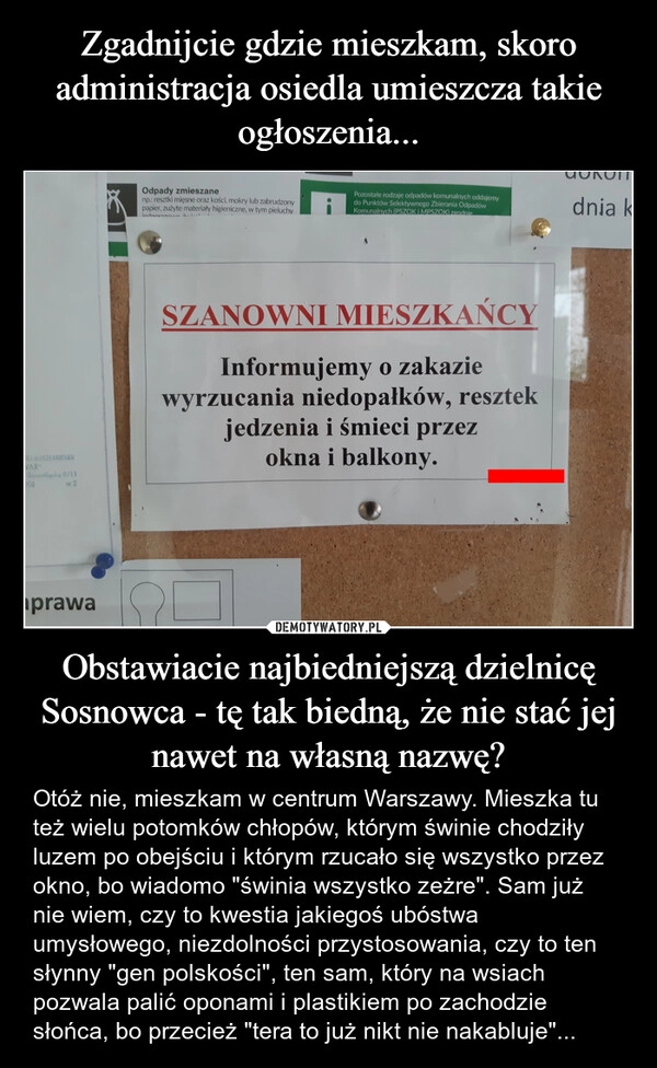 
    Zgadnijcie gdzie mieszkam, skoro administracja osiedla umieszcza takie ogłoszenia... Obstawiacie najbiedniejszą dzielnicę Sosnowca - tę tak biedną, że nie stać jej nawet na własną nazwę?