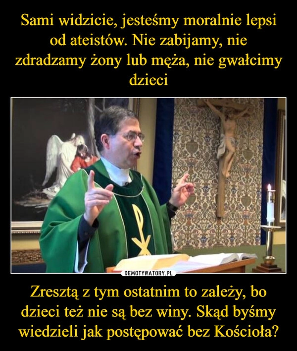 
    Sami widzicie, jesteśmy moralnie lepsi od ateistów. Nie zabijamy, nie zdradzamy żony lub męża, nie gwałcimy dzieci Zresztą z tym ostatnim to zależy, bo dzieci też nie są bez winy. Skąd byśmy wiedzieli jak postępować bez Kościoła?