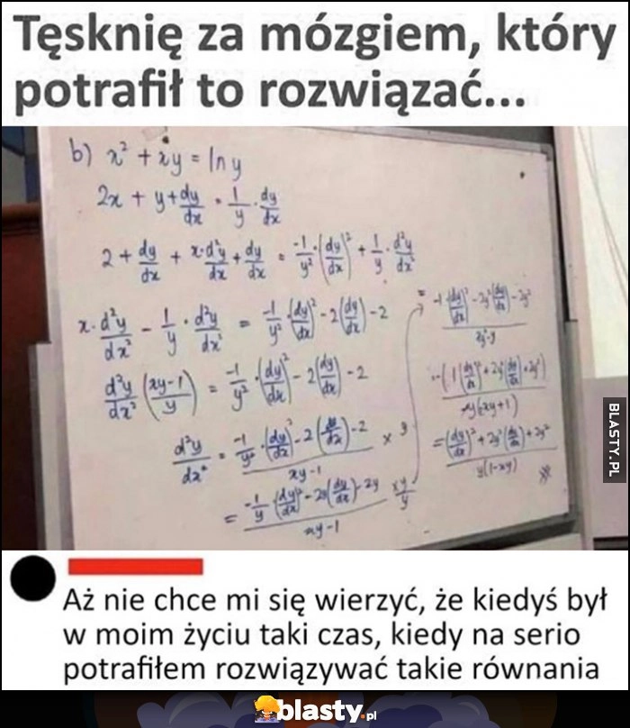 
    Tęsknię za mózgiem który potrafił to rozwiązać zadanie matematyczne, aż nie chce mi się wierzyć że byłczas kiedy na serio potrafiłem rozwiązywać takie równania