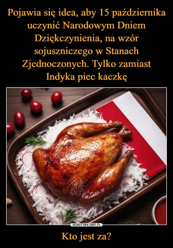 
    Pojawia się idea, aby 15 października uczynić Narodowym Dniem Dziękczynienia, na wzór sojuszniczego w Stanach Zjednoczonych. Tylko zamiast Indyka piec kaczkę Kto jest za?