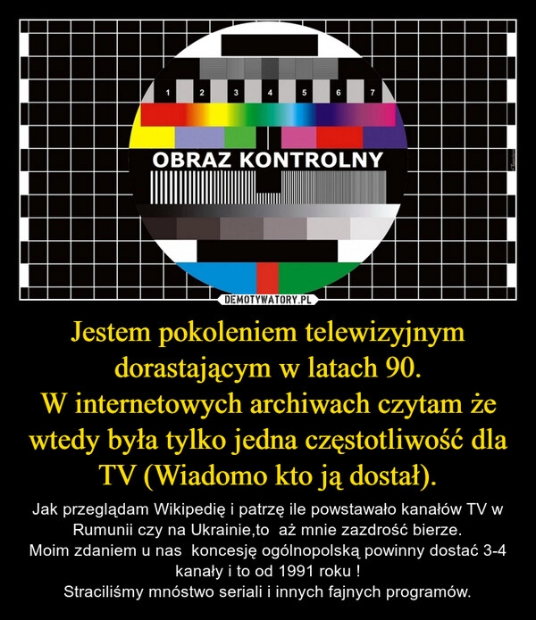 
    Jestem pokoleniem telewizyjnym dorastającym w latach 90.
W internetowych archiwach czytam że wtedy była tylko jedna częstotliwość dla TV (Wiadomo kto ją dostał).