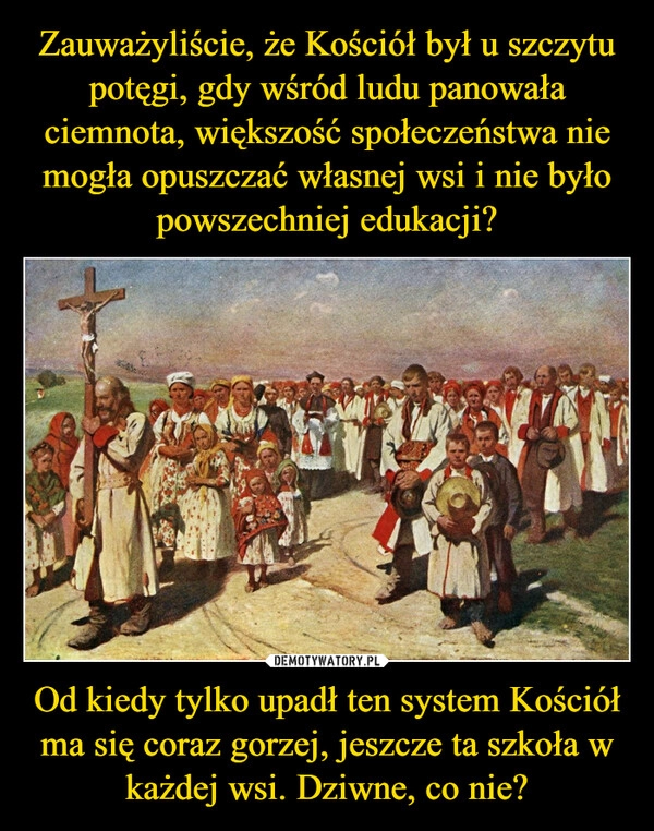 
    Zauważyliście, że Kościół był u szczytu potęgi, gdy wśród ludu panowała ciemnota, większość społeczeństwa nie mogła opuszczać własnej wsi i nie było powszechniej edukacji? Od kiedy tylko upadł ten system Kościół ma się coraz gorzej, jeszcze ta szkoła w każdej wsi. Dziwne, co nie?