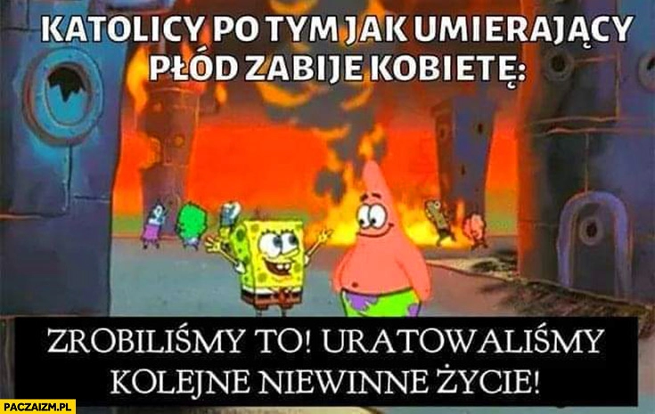 
    Katolicy po tym jak umierający płód zabije kobietę zrobiliśmy to uratowaliśmy kolejne niewinne życie Spongebob