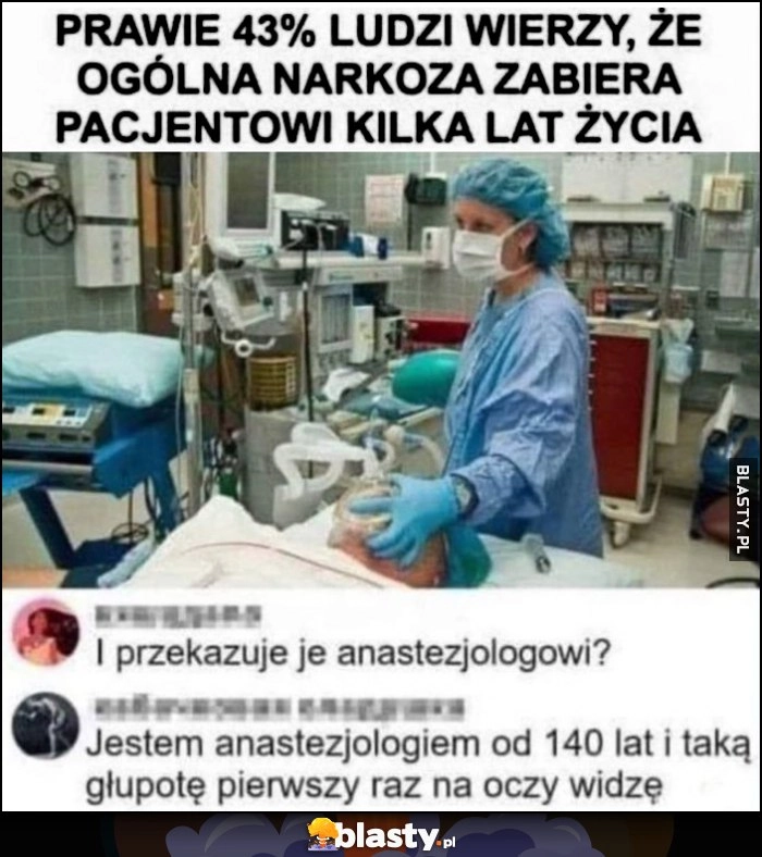 
    Prawie 43% ludzi wierzy, że ogólna narkoza zabiera pacjentowi kilka lat życia, jestem anestezjologiem od 140 lat i taką głupotę pierwszy raz na oczy widzę