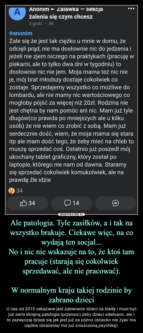 
    Ale patologia. Tyle zasiłków, a i tak na wszystko brakuje. Ciekawe więc, na co wydają ten socjal...
No i nic nie wskazuje na to, że ktoś tam pracuje (starają się cokolwiek sprzedawać, ale nie pracować).

W normalnym kraju takiej rodzinie by zabrano dzieci