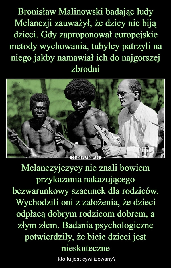 
    Bronisław Malinowski badając ludy Melanezji zauważył, że dzicy nie biją dzieci. Gdy zaproponował europejskie metody wychowania, tubylcy patrzyli na niego jakby namawiał ich do najgorszej zbrodni Melanezyjczycy nie znali bowiem przykazania nakazującego bezwarunkowy szacunek dla rodziców. Wychodzili oni z założenia, że dzieci odpłacą dobrym rodzicom dobrem, a złym złem. Badania psychologiczne potwierdziły, że bicie dzieci jest nieskuteczne