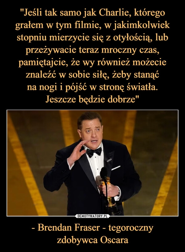 
    ''Jeśli tak samo jak Charlie, którego grałem w tym filmie, w jakimkolwiek stopniu mierzycie się z otyłością, lub przeżywacie teraz mroczny czas, pamiętajcie, że wy również możecie znaleźć w sobie siłę, żeby stanąć
na nogi i pójść w stronę światła.
Jeszcze będzie dobrze" - Brendan Fraser - tegoroczny
zdobywca Oscara