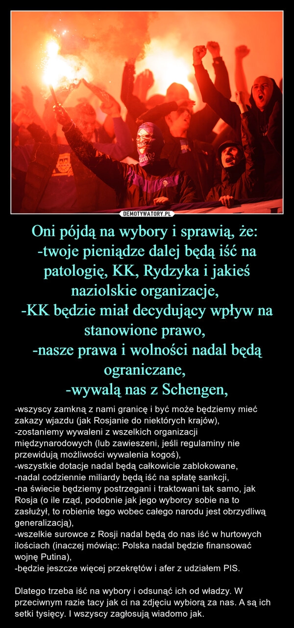 
    Oni pójdą na wybory i sprawią, że: 
-twoje pieniądze dalej będą iść na patologię, KK, Rydzyka i jakieś naziolskie organizacje, 
-KK będzie miał decydujący wpływ na stanowione prawo, 
-nasze prawa i wolności nadal będą ograniczane, 
-wywalą nas z Schengen,