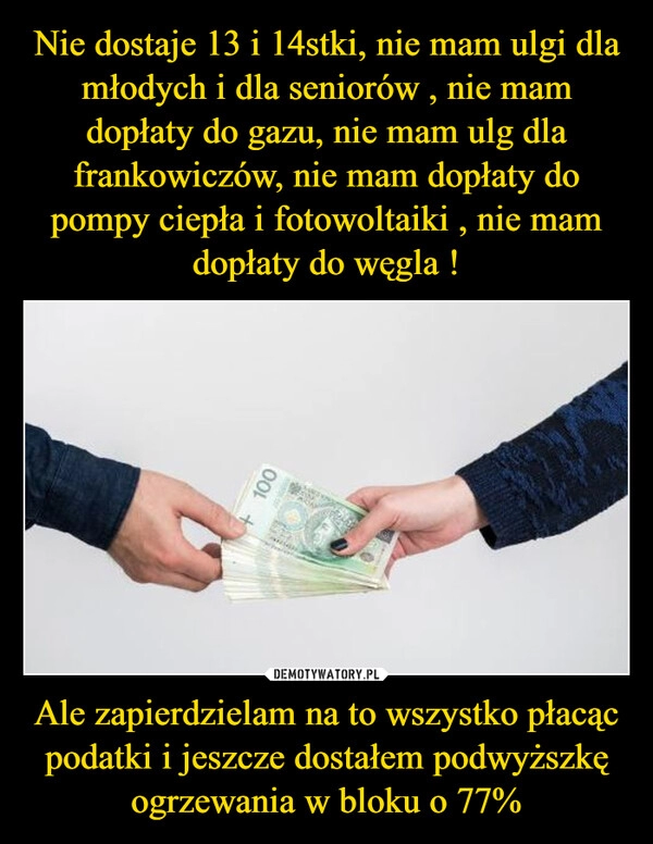 
    Nie dostaje 13 i 14stki, nie mam ulgi dla młodych i dla seniorów , nie mam dopłaty do gazu, nie mam ulg dla frankowiczów, nie mam dopłaty do pompy ciepła i fotowoltaiki , nie mam dopłaty do węgla ! Ale zapierdzielam na to wszystko płacąc podatki i jeszcze dostałem podwyższkę ogrzewania w bloku o 77%