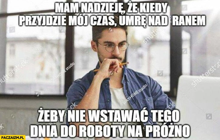 
    Mam nadzieję, że kiedy przyjdzie mój czas umrę nad ranem żeby nie wstawać tego dnia do roboty na próżno