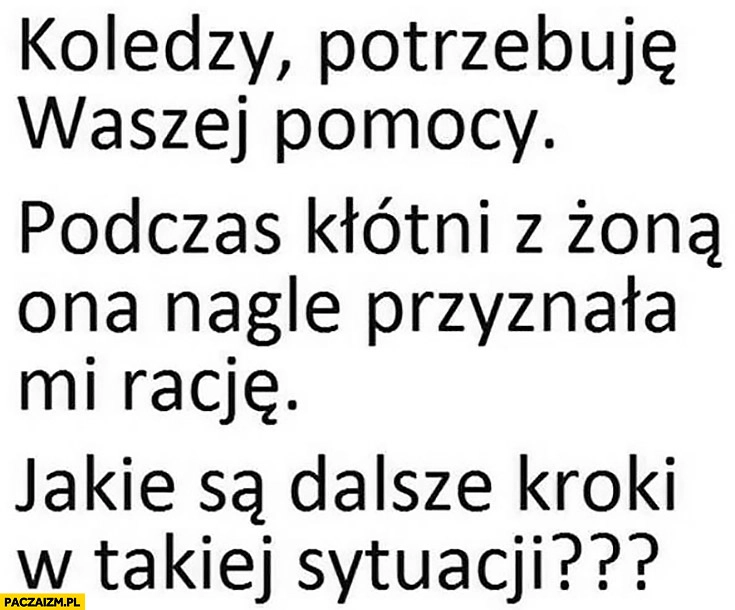 
    Koledzy potrzebuję waszej pomocy, podczas kłótni z żoną ona nagle przyznała mi rację, jakie są dalsze kroki w takiej sytuacji?