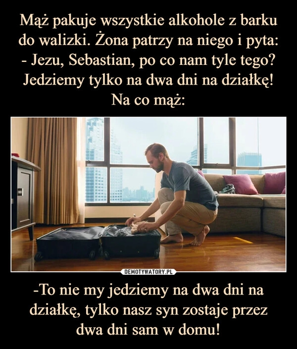 
    
Mąż pakuje wszystkie alkohole z barku do walizki. Żona patrzy na niego i pyta:
- Jezu, Sebastian, po co nam tyle tego? Jedziemy tylko na dwa dni na działkę! Na co mąż: -To nie my jedziemy na dwa dni na działkę, tylko nasz syn zostaje przez
dwa dni sam w domu! 