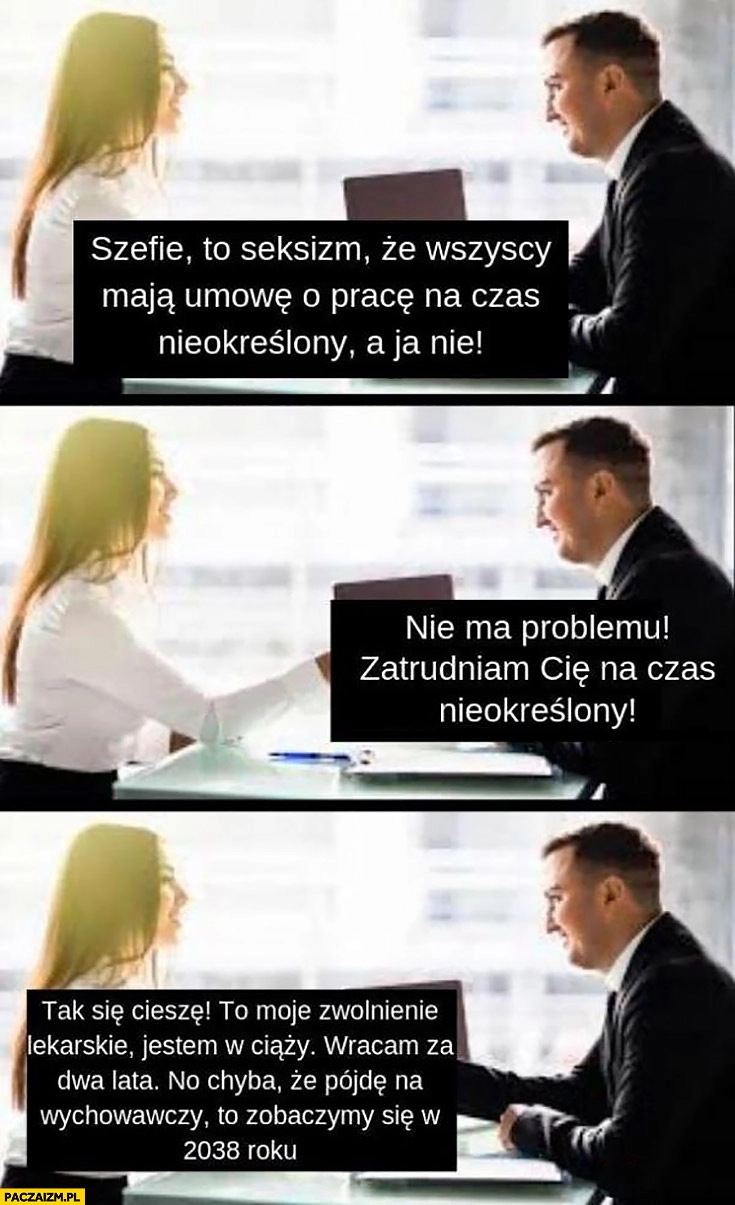 
    Kobieta: szefie wszyscy mają umowę na czas nieokreślony a ja nie, ok, to moje zwolnienie jestem w ciąży, wracam za 2 lata