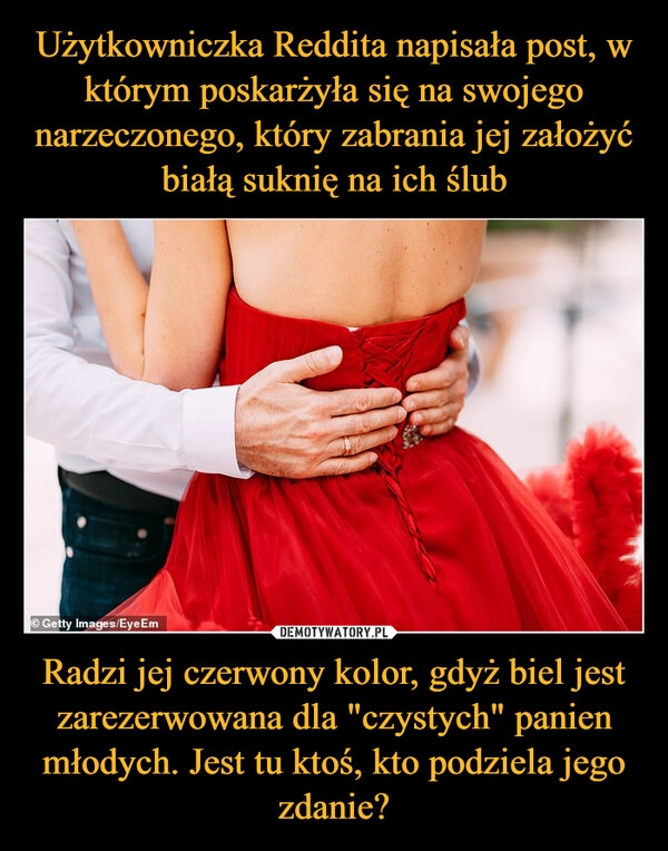 
    Użytkowniczka Reddita napisała post, w którym poskarżyła się na swojego narzeczonego, który zabrania jej założyć białą suknię na ich ślub Radzi jej czerwony kolor, gdyż biel jest zarezerwowana dla "czystych" panien młodych. Jest tu ktoś, kto podziela jego zdanie?