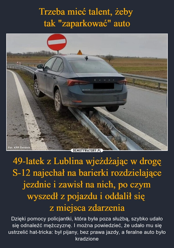 
    Trzeba mieć talent, żeby 
tak "zaparkować" auto 49-latek z Lublina wjeżdżając w drogę S-12 najechał na barierki rozdzielające jezdnie i zawisł na nich, po czym wyszedł z pojazdu i oddalił się 
z miejsca zdarzenia