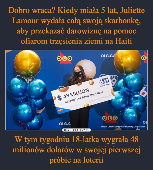 
    Dobro wraca? Kiedy miała 5 lat, Juliette Lamour wydała całą swoją skarbonkę, aby przekazać darowiznę na pomoc ofiarom trzęsienia ziemi na Haiti W tym tygodniu 18-latka wygrała 48 milionów dolarów w swojej pierwszej próbie na loterii