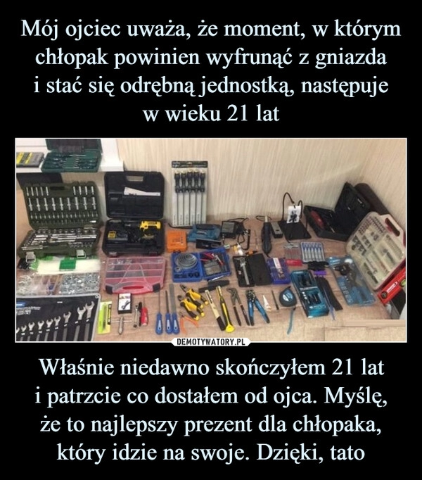 
    Mój ojciec uważa, że moment, w którym chłopak powinien wyfrunąć z gniazda
i stać się odrębną jednostką, następuje
w wieku 21 lat Właśnie niedawno skończyłem 21 lat
i patrzcie co dostałem od ojca. Myślę,
że to najlepszy prezent dla chłopaka, który idzie na swoje. Dzięki, tato