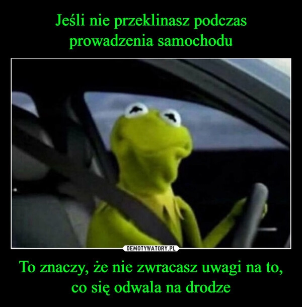 
    Jeśli nie przeklinasz podczas prowadzenia samochodu To znaczy, że nie zwracasz uwagi na to, co się odwala na drodze