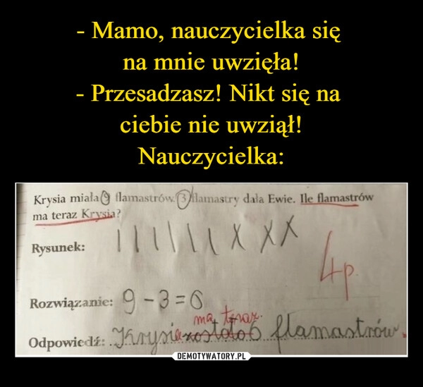 
    - Mamo, nauczycielka się 
na mnie uwzięła!
- Przesadzasz! Nikt się na 
ciebie nie uwziął!
Nauczycielka: