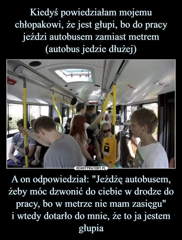 
    Kiedyś powiedziałam mojemu chłopakowi, że jest głupi, bo do pracy jeździ autobusem zamiast metrem (autobus jedzie dłużej) A on odpowiedział: "Jeżdżę autobusem, żeby móc dzwonić do ciebie w drodze do pracy, bo w metrze nie mam zasięgu"
i wtedy dotarło do mnie, że to ja jestem głupia