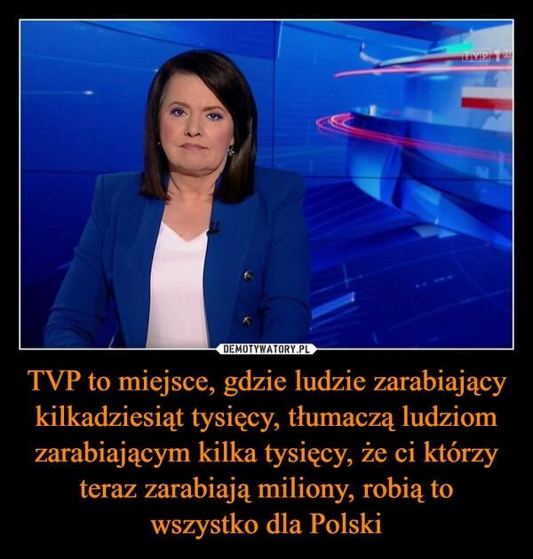 
    TVP to miejsce, gdzie ludzie zarabiający kilkadziesiąt tysięcy, tłumaczą ludziom zarabiającym kilka tysięcy, że ci którzy teraz zarabiają miliony, robią to wszystko dla Polski