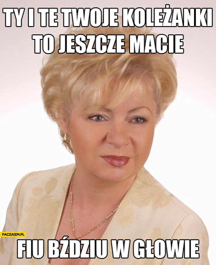 
    Ty i te Twoje koleżanki to jeszcze macie fiu bzdziu w głowie