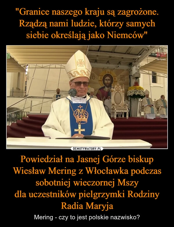 
    "Granice naszego kraju są zagrożone. Rządzą nami ludzie, którzy samych siebie określają jako Niemców" Powiedział na Jasnej Górze biskup Wiesław Mering z Włocławka podczas sobotniej wieczornej Mszy dla uczestników pielgrzymki Rodziny Radia Maryja