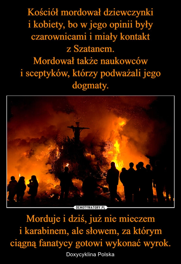 
    Kościół mordował dziewczynki i kobiety, bo w jego opinii były czarownicami i miały kontakt z Szatanem.
Mordował także naukowców i sceptyków, którzy podważali jego dogmaty. Morduje i dziś, już nie mieczem i karabinem, ale słowem, za którym ciągną fanatycy gotowi wykonać wyrok.