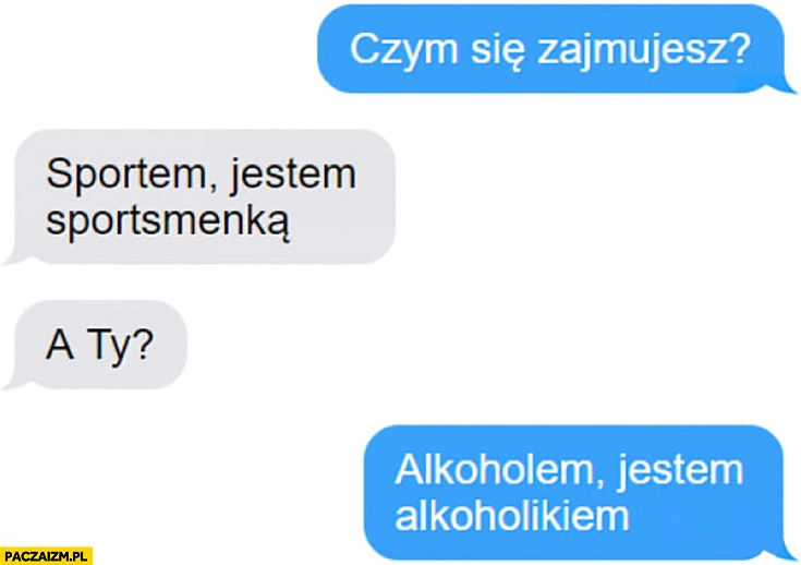 
    Czym się zajmujesz? Sportem, jestem spostsmenką, a Ty? Alkoholem, jestem alkoholikiem rozmowa messenger