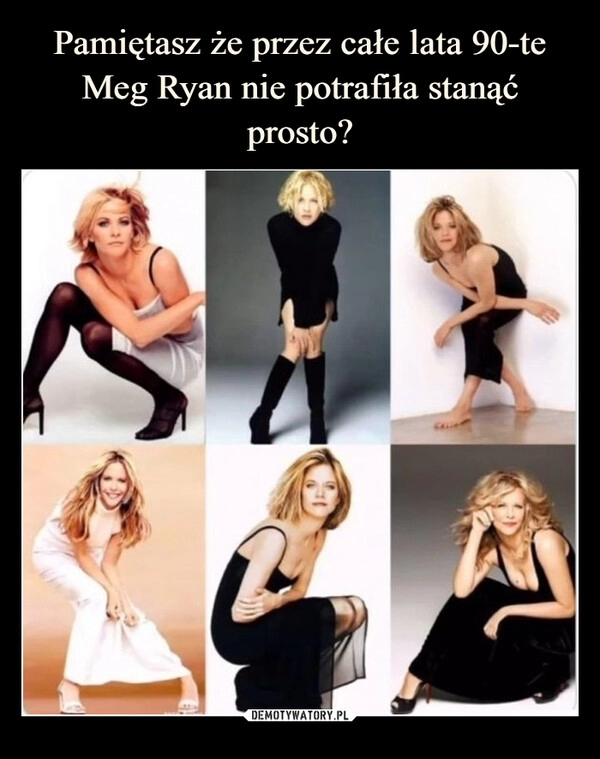 
    Pamiętasz że przez całe lata 90-te Meg Ryan nie potrafiła stanąć prosto?