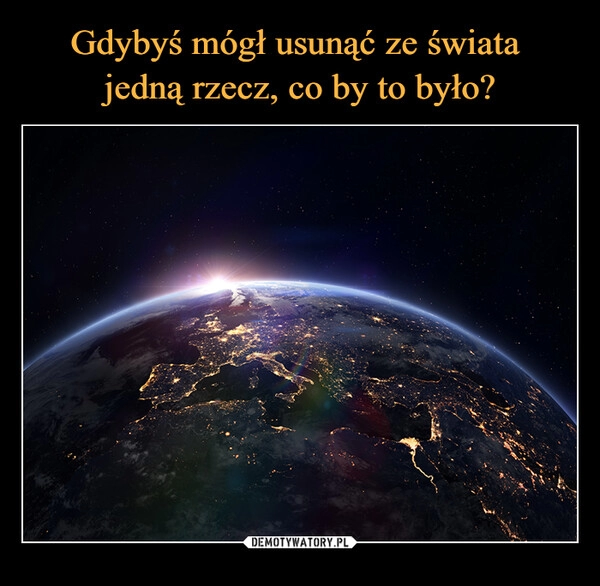 
    Gdybyś mógł usunąć ze świata 
jedną rzecz, co by to było?