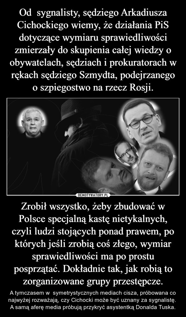 
    Od  sygnalisty, sędziego Arkadiusza Cichockiego wiemy, że działania PiS dotyczące wymiaru sprawiedliwości zmierzały do skupienia całej wiedzy o obywatelach, sędziach i prokuratorach w rękach sędziego Szmydta, podejrzanego o szpiegostwo na rzecz Rosji. Zrobił wszystko, żeby zbudować w Polsce specjalną kastę nietykalnych, czyli ludzi stojących ponad prawem, po których jeśli zrobią coś złego, wymiar sprawiedliwości ma po prostu posprzątać. Dokładnie tak, jak robią to zorganizowane grupy przestępcze.