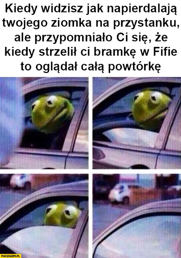 
    Kiedy widzisz jak napieprzają Twojego ziomka na przystanku ale przypomniało Ci się, że kiedy strzelił bramkę w FIFie to oglądał całą powtórkę Kermit zamyka szybę w aucie
