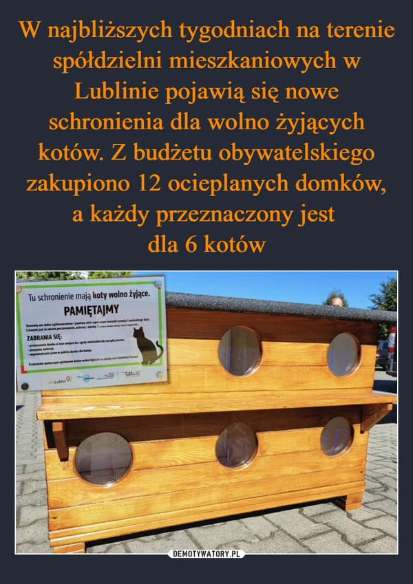 
    W najbliższych tygodniach na terenie spółdzielni mieszkaniowych w Lublinie pojawią się nowe schronienia dla wolno żyjących kotów. Z budżetu obywatelskiego zakupiono 12 ocieplanych domków, a każdy przeznaczony jest 
dla 6 kotów