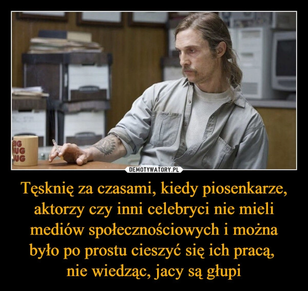 
    Tęsknię za czasami, kiedy piosenkarze, aktorzy czy inni celebryci nie mieli mediów społecznościowych i można było po prostu cieszyć się ich pracą, 
nie wiedząc, jacy są głupi