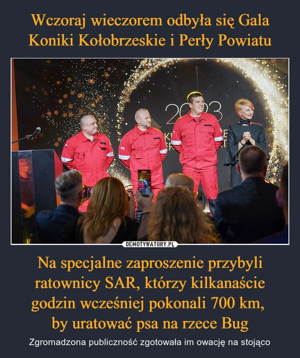 
    Wczoraj wieczorem odbyła się Gala Koniki Kołobrzeskie i Perły Powiatu Na specjalne zaproszenie przybyli ratownicy SAR, którzy kilkanaście godzin wcześniej pokonali 700 km, 
by uratować psa na rzece Bug