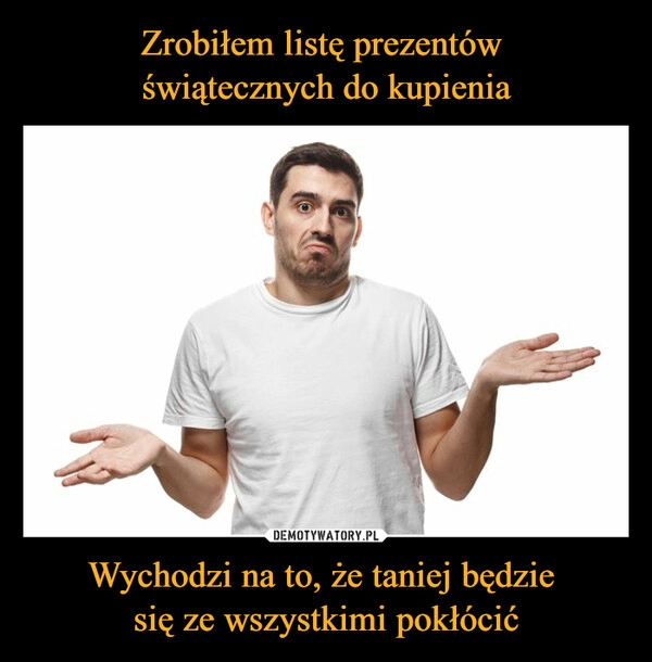 
    
Zrobiłem listę prezentów
świątecznych do kupienia Wychodzi na to, że taniej będzie
się ze wszystkimi pokłócić 