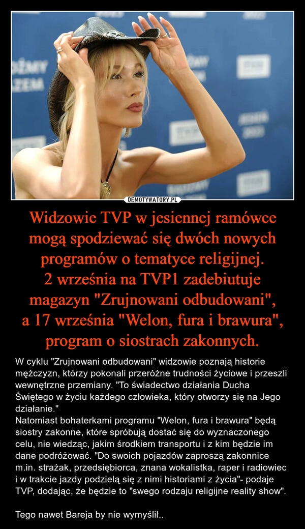 
    Widzowie TVP w jesiennej ramówce mogą spodziewać się dwóch nowych programów o tematyce religijnej.
2 września na TVP1 zadebiutuje magazyn "Zrujnowani odbudowani", a 17 września "Welon, fura i brawura", program o siostrach zakonnych.